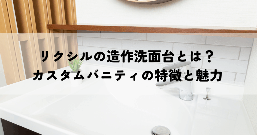 リクシルの造作洗面台とは？カスタムバニティの特徴と魅力