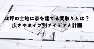 40坪の土地に家を建てる間取りとは？広さやタイプ別アイデアと計画のポイント