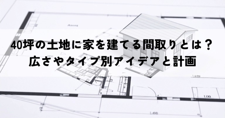 40坪の土地に家を建てる間取りとは？広さやタイプ別アイデアと計画のポイント